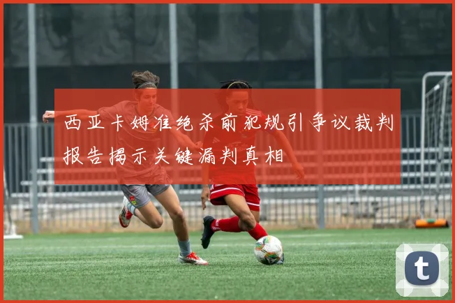 西亚卡姆准绝杀前犯规引争议裁判报告揭示关键漏判真相