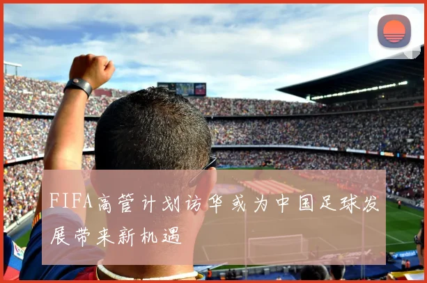 FIFA高管计划访华或为中国足球发展带来新机遇