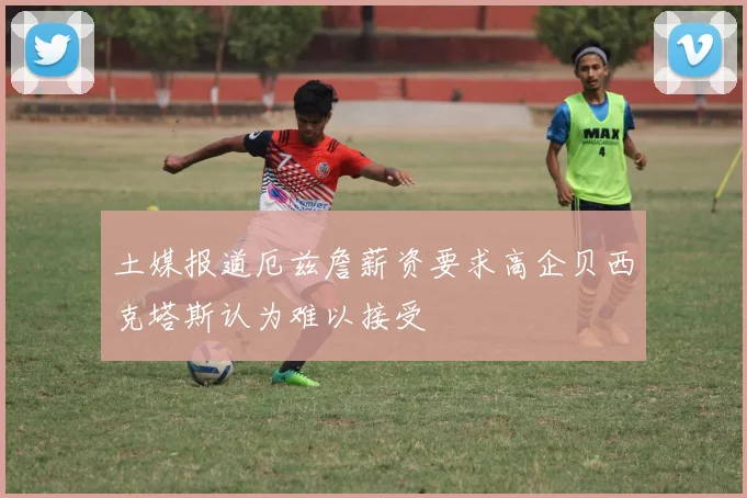 土媒报道厄兹詹薪资要求高企贝西克塔斯认为难以接受
