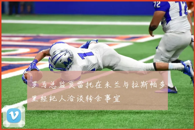 罗马总监莫雷托在米兰与拉斯帕多里经纪人洽谈转会事宜