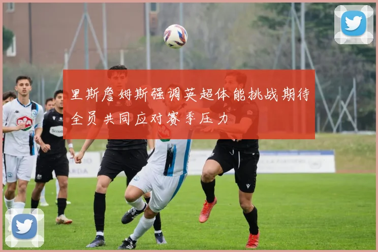 里斯詹姆斯强调英超体能挑战期待全员共同应对赛季压力