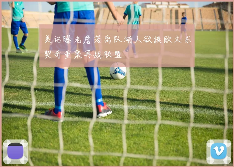 美记曝老詹若离队湖人欲换欧文东契奇重聚再战联盟