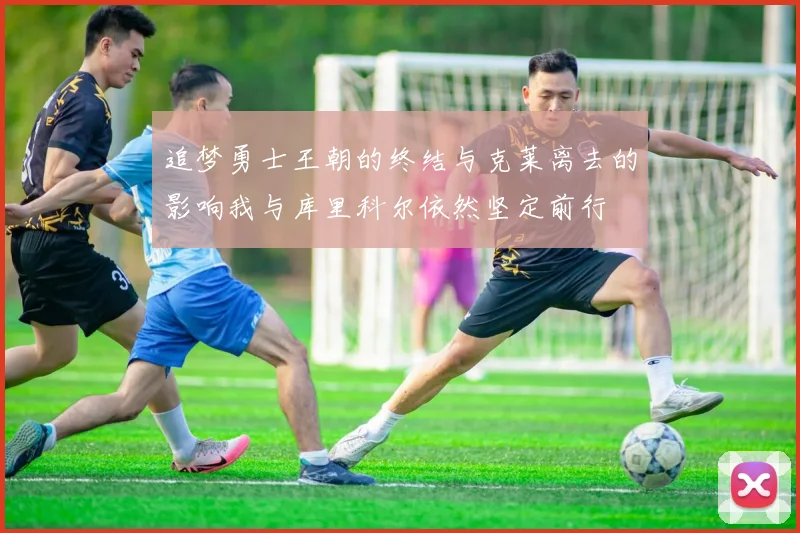 追梦勇士王朝的终结与克莱离去的影响我与库里科尔依然坚定前行