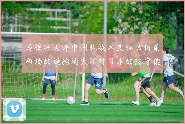 马德兴点评中国队战术变化为何前两场的逼抢消失了对日本的防守能否奏效