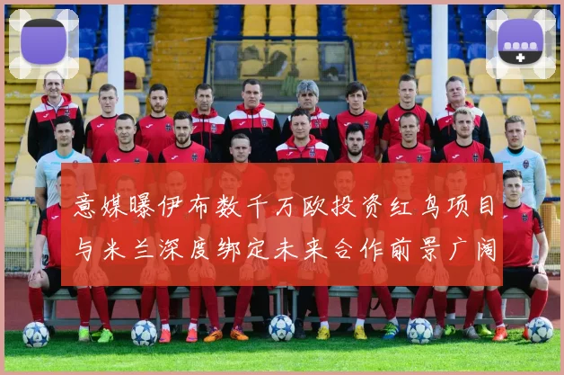 意媒曝伊布数千万欧投资红鸟项目与米兰深度绑定未来合作前景广阔