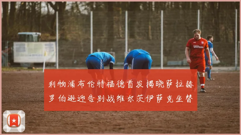 利物浦布伦特福德首发揭晓萨拉赫罗伯逊迎告别战维尔茨伊萨克坐替补席