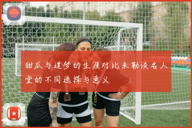 甜瓜与追梦的生涯对比米勒谈名人堂的不同选择与意义