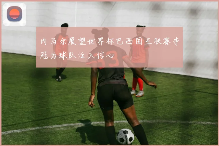 内马尔展望世界杯巴西国王联赛夺冠为球队注入信心