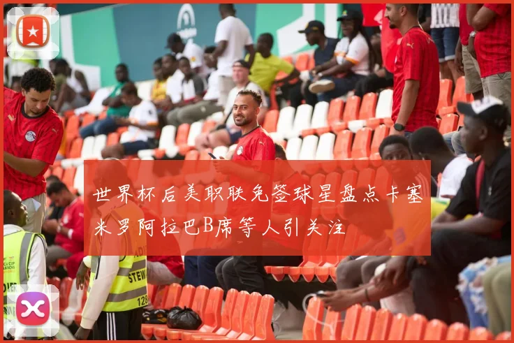 世界杯后美职联免签球星盘点卡塞米罗阿拉巴B席等人引关注