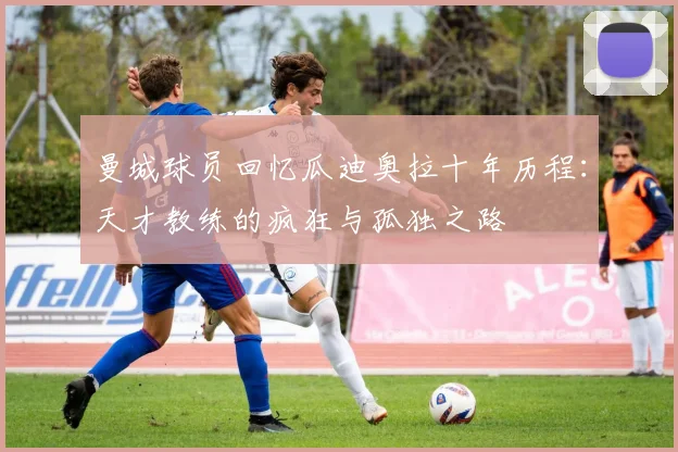 曼城球员回忆瓜迪奥拉十年历程：天才教练的疯狂与孤独之路